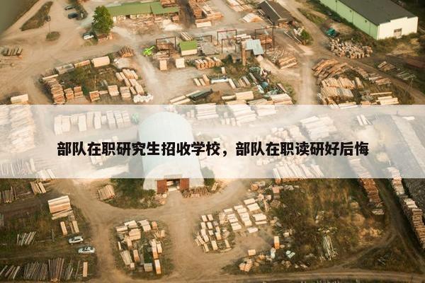 部队在职研究生招收学校，部队在职读研好后悔