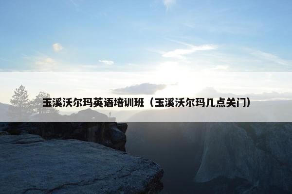 玉溪沃尔玛英语培训班（玉溪沃尔玛几点关门）