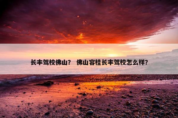 长丰驾校佛山？ 佛山容桂长丰驾校怎么样？