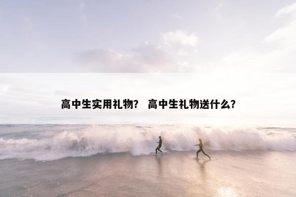 高中生实用礼物？ 高中生礼物送什么？