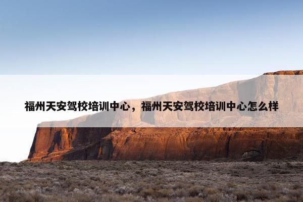 福州天安驾校培训中心，福州天安驾校培训中心怎么样