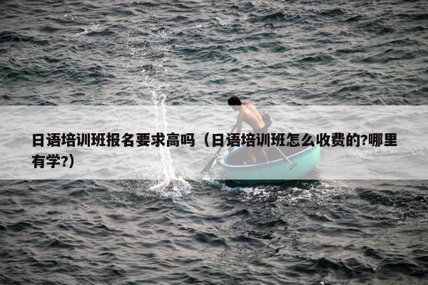 日语培训班报名要求高吗（日语培训班怎么收费的?哪里有学?）