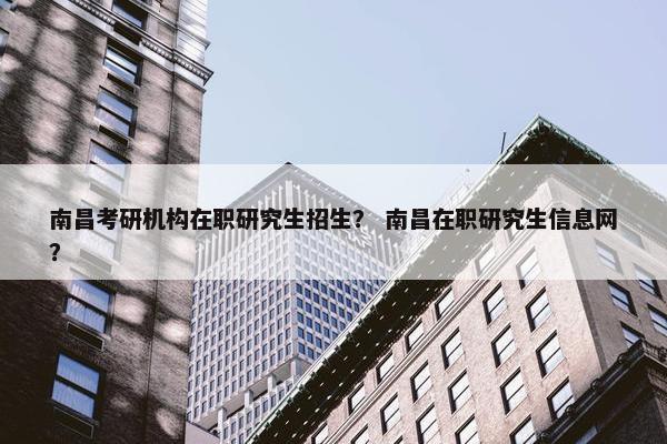 南昌考研机构在职研究生招生？ 南昌在职研究生信息网？
