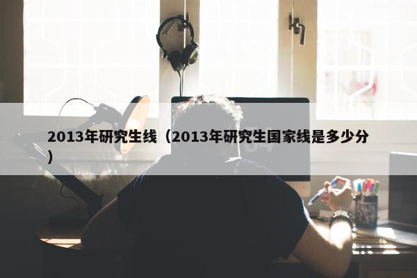 2013年研究生线（2013年研究生国家线是多少分）