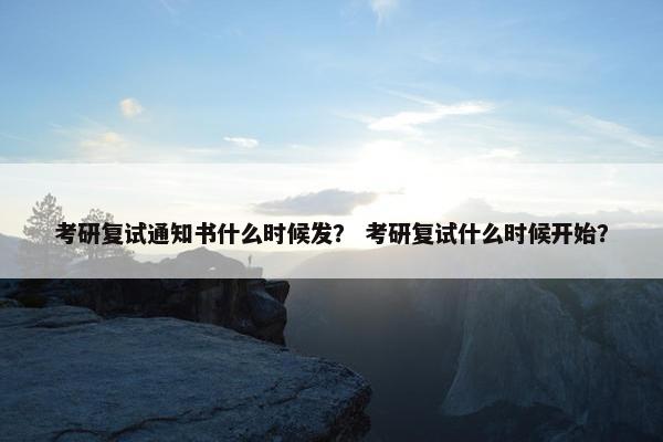 考研复试通知书什么时候发？ 考研复试什么时候开始？