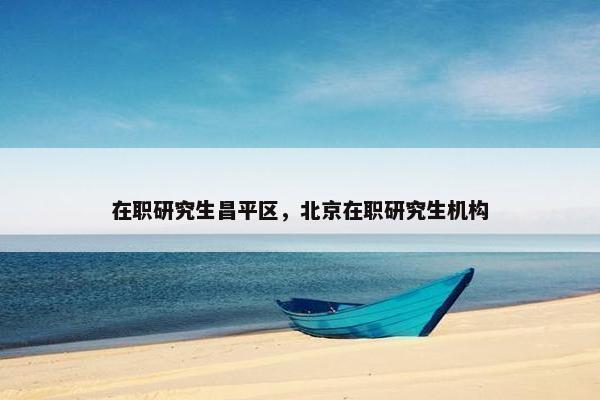 在职研究生昌平区，北京在职研究生机构