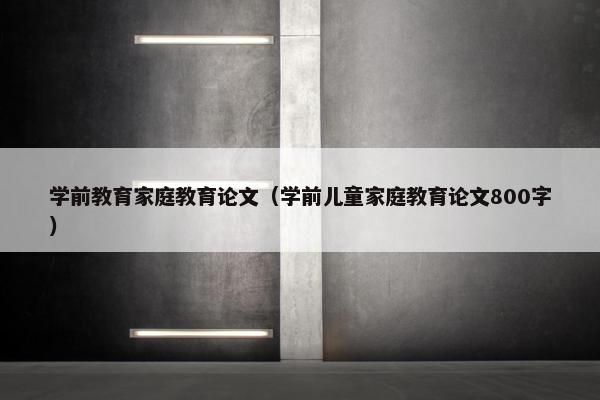 学前教育家庭教育论文（学前儿童家庭教育论文800字）