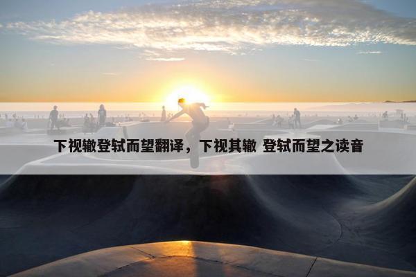 下视辙登轼而望翻译，下视其辙 登轼而望之读音