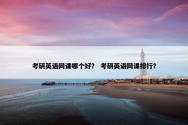 考研英语网课哪个好？ 考研英语网课排行？