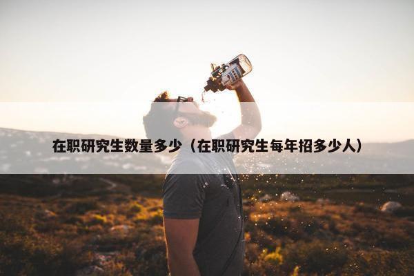 在职研究生数量多少（在职研究生每年招多少人）