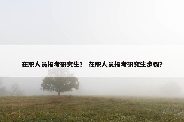 在职人员报考研究生？ 在职人员报考研究生步骤？