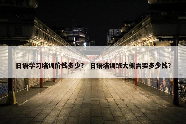 日语学习培训价钱多少？ 日语培训班大概需要多少钱？