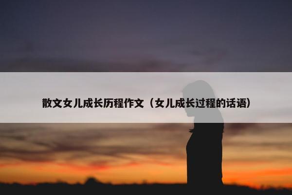散文女儿成长历程作文（女儿成长过程的话语）