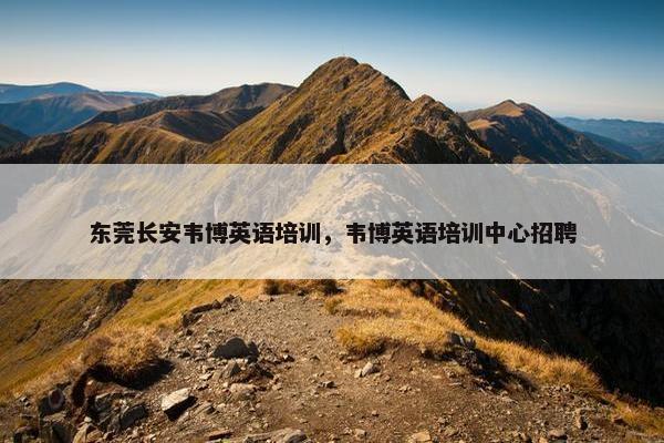 东莞长安韦博英语培训，韦博英语培训中心招聘