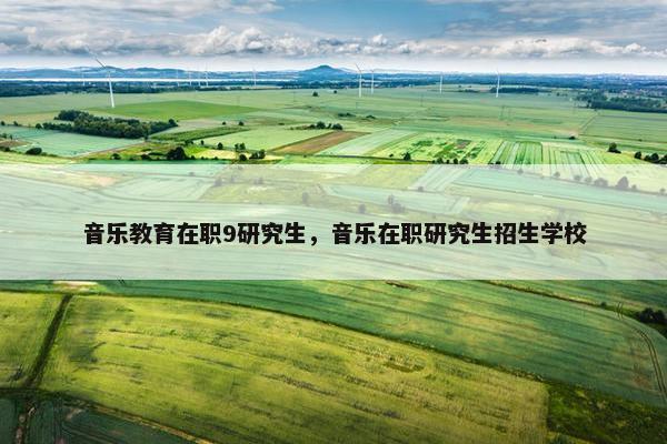 音乐教育在职9研究生，音乐在职研究生招生学校