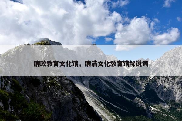 廉政教育文化馆，廉洁文化教育馆解说词