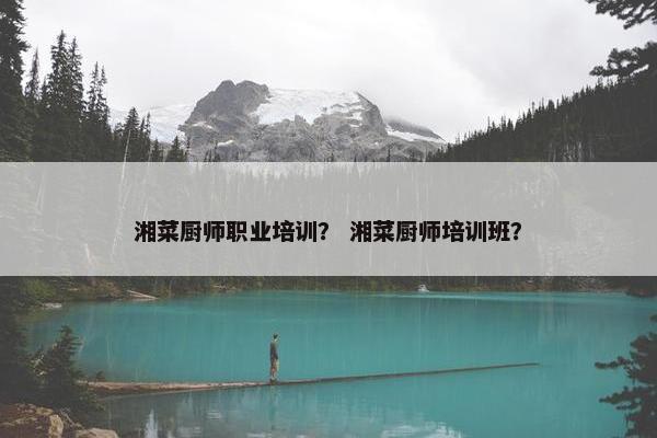 湘菜厨师职业培训？ 湘菜厨师培训班？