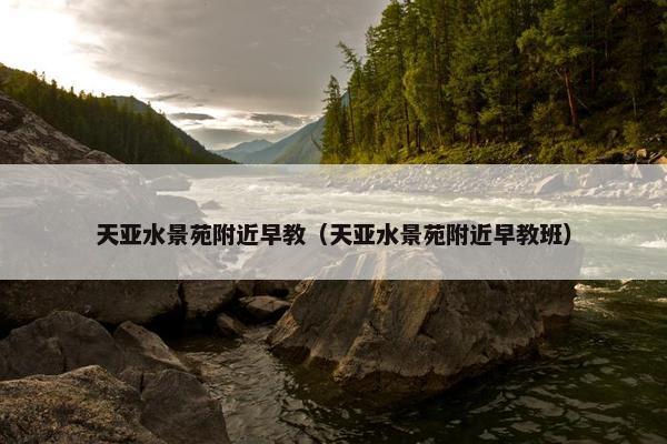 天亚水景苑附近早教（天亚水景苑附近早教班）