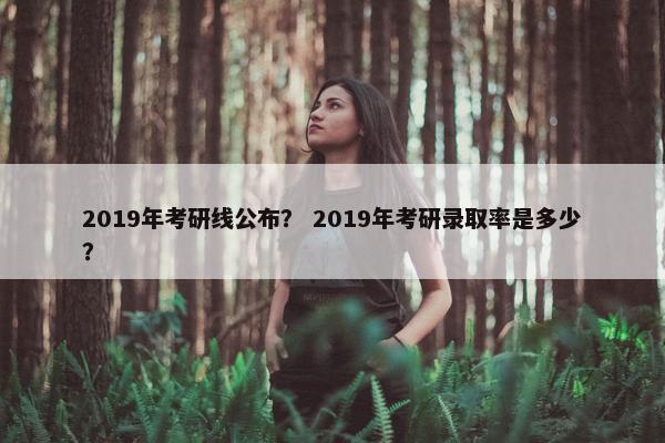 2019年考研线公布？ 2019年考研录取率是多少？