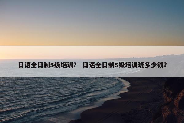 日语全日制5级培训？ 日语全日制5级培训班多少钱？