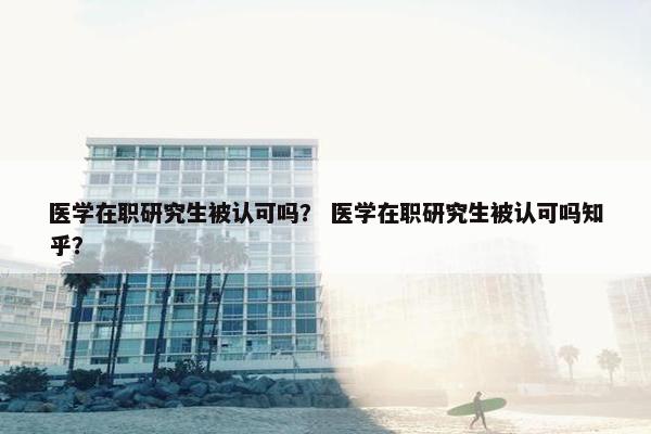 医学在职研究生被认可吗？ 医学在职研究生被认可吗知乎？
