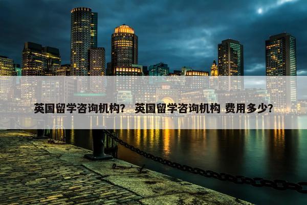 英国留学咨询机构？ 英国留学咨询机构 费用多少？