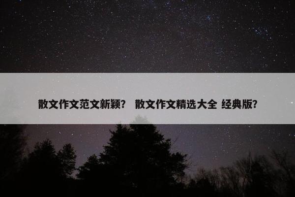 散文作文范文新颖？ 散文作文精选大全 经典版？