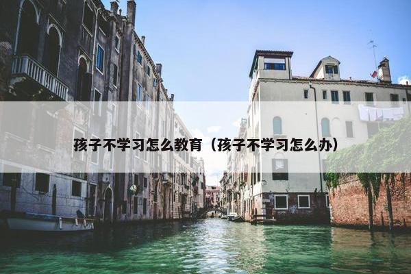 孩子不学习怎么教育（孩子不学习怎么办）