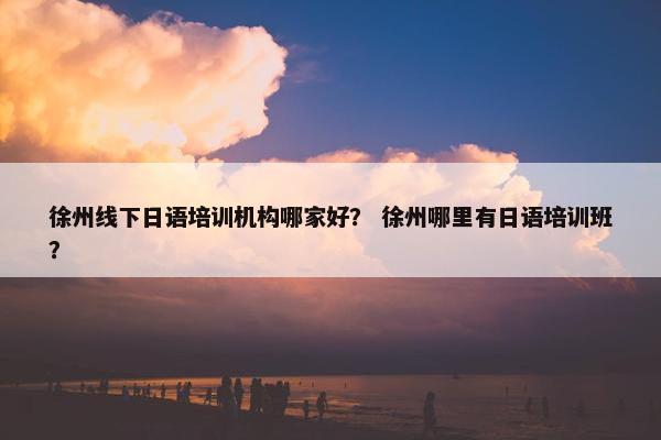 徐州线下日语培训机构哪家好？ 徐州哪里有日语培训班？