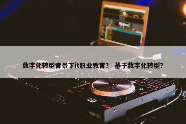 数字化转型背景下it职业教育？ 基于数字化转型？