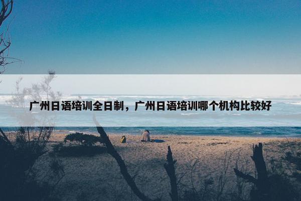 广州日语培训全日制，广州日语培训哪个机构比较好