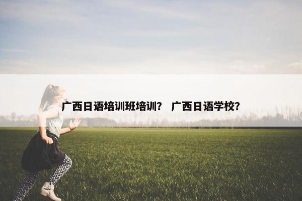 广西日语培训班培训？ 广西日语学校？