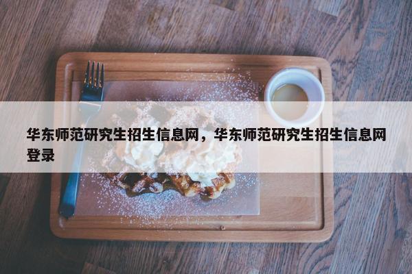 华东师范研究生招生信息网，华东师范研究生招生信息网登录