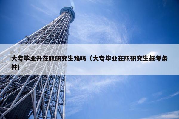 大专毕业升在职研究生难吗（大专毕业在职研究生报考条件）