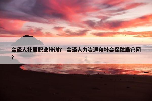 会泽人社局职业培训？ 会泽人力资源和社会保障局官网？