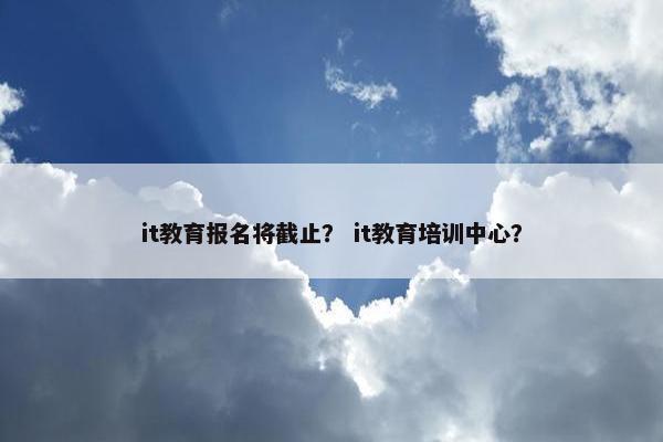 it教育报名将截止？ it教育培训中心？