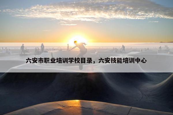六安市职业培训学校目录，六安技能培训中心