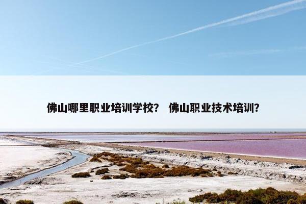 佛山哪里职业培训学校？ 佛山职业技术培训？