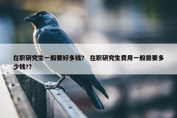 在职研究生一般要好多钱？ 在职研究生费用一般需要多少钱?？