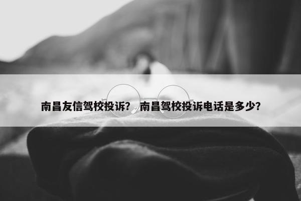 南昌友信驾校投诉？ 南昌驾校投诉电话是多少？