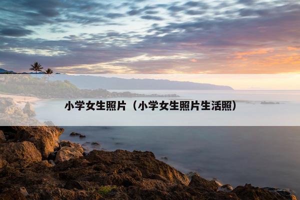 小学女生照片（小学女生照片生活照）
