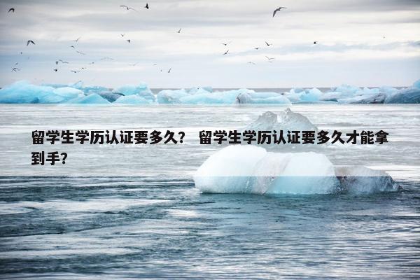 留学生学历认证要多久？ 留学生学历认证要多久才能拿到手？