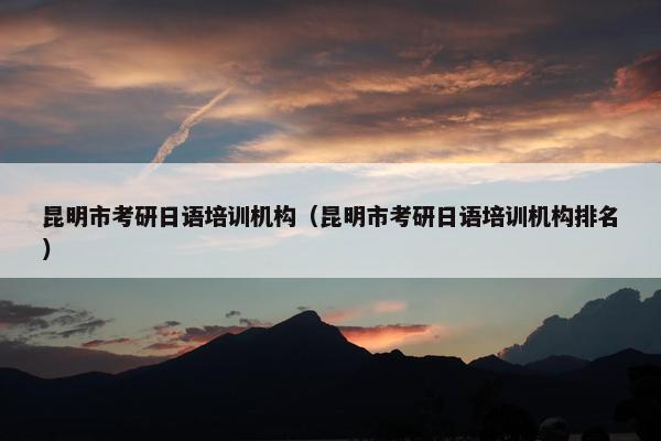 昆明市考研日语培训机构（昆明市考研日语培训机构排名）