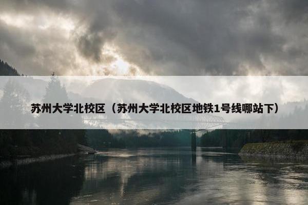 苏州大学北校区（苏州大学北校区地铁1号线哪站下）