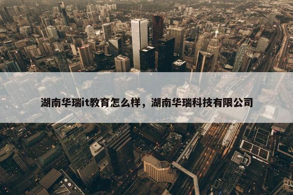湖南华瑞it教育怎么样，湖南华瑞科技有限公司