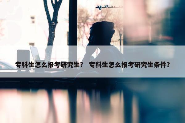 专科生怎么报考研究生？ 专科生怎么报考研究生条件？