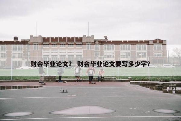 财会毕业论文？ 财会毕业论文要写多少字？