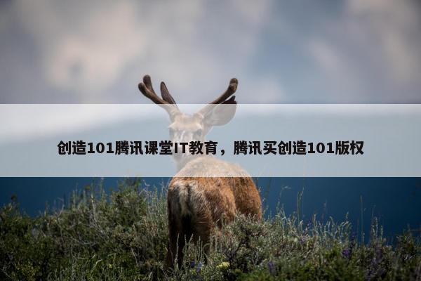 创造101腾讯课堂IT教育，腾讯买创造101版权
