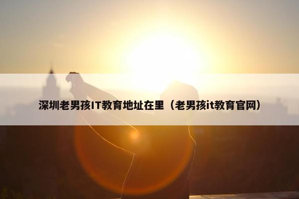 深圳老男孩IT教育地址在里（老男孩it教育官网）