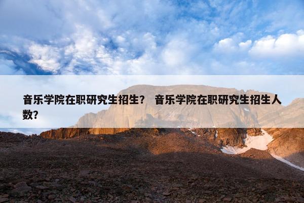 音乐学院在职研究生招生？ 音乐学院在职研究生招生人数？